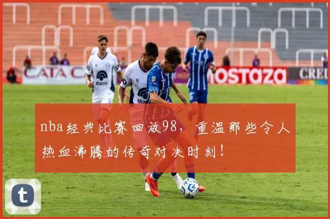 nba经典比赛回放98,重温那些令人热血沸腾的传奇对决时刻!
