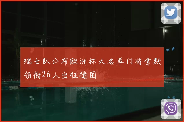 瑞士队公布欧洲杯大名单门将索默领衔26人出征德国