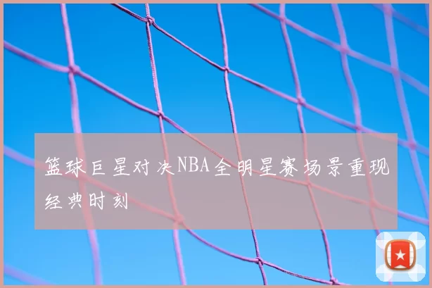 篮球巨星对决NBA全明星赛场景重现经典时刻