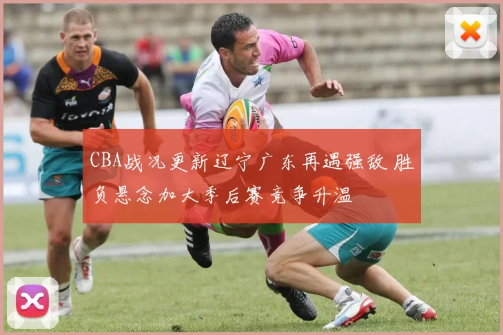 CBA战况更新辽宁广东再遇强敌 胜负悬念加大季后赛竞争升温