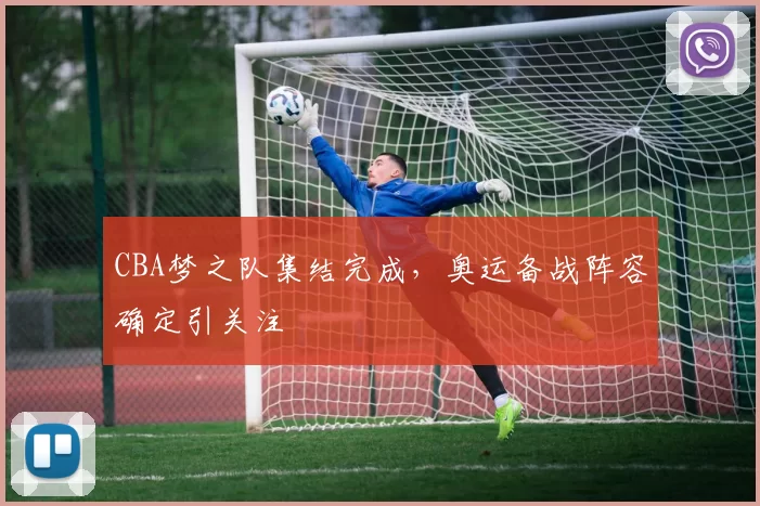 CBA梦之队集结完成,奥运备战阵容确定引关注