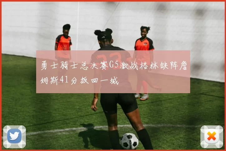 勇士骑士总决赛G5激战格林缺阵詹姆斯41分扳回一城