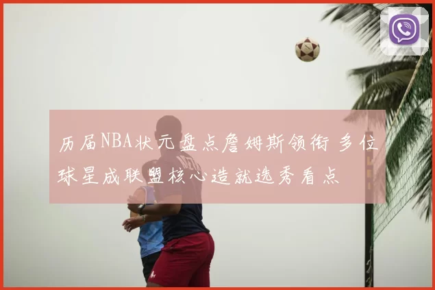 历届NBA状元盘点詹姆斯领衔 多位球星成联盟核心造就选秀看点