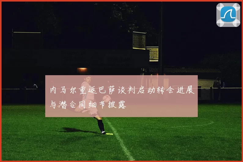 内马尔重返巴萨谈判启动转会进展与潜合同细节披露