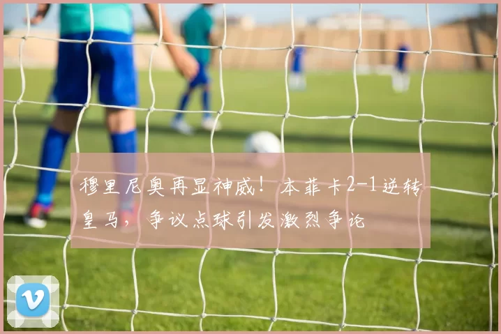 穆里尼奥再显神威!本菲卡2-1逆转皇马,争议点球引发激烈争论