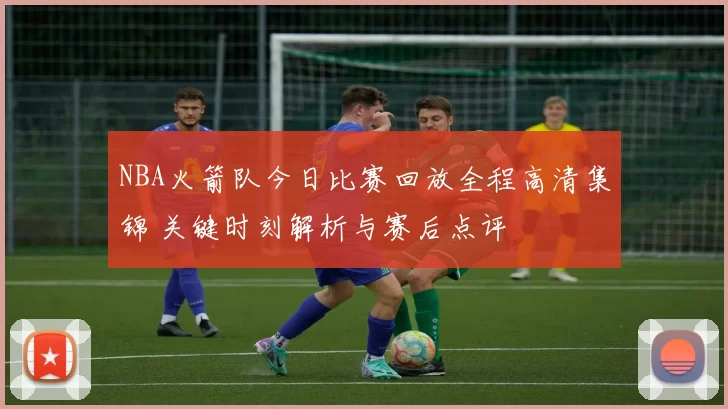 NBA火箭队今日比赛回放全程高清集锦 关键时刻解析与赛后点评