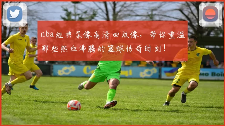 nba经典录像高清回放像，带你重温那些热血沸腾的篮球传奇时刻！