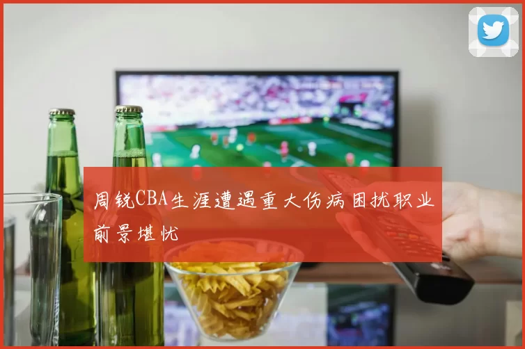 周锐CBA生涯遭遇重大伤病困扰职业前景堪忧