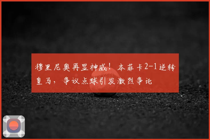 穆里尼奥再显神威！本菲卡2-1逆转皇马，争议点球引发激烈争论