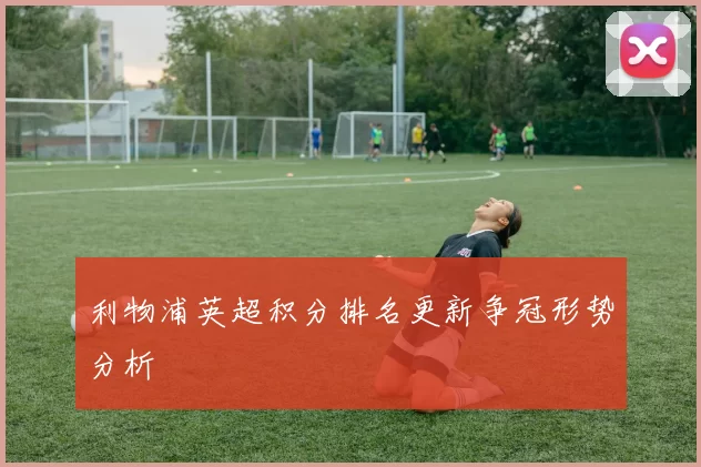 利物浦英超积分排名更新争冠形势分析