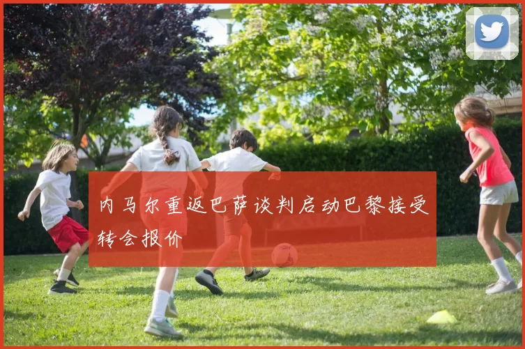 内马尔重返巴萨谈判启动巴黎接受转会报价