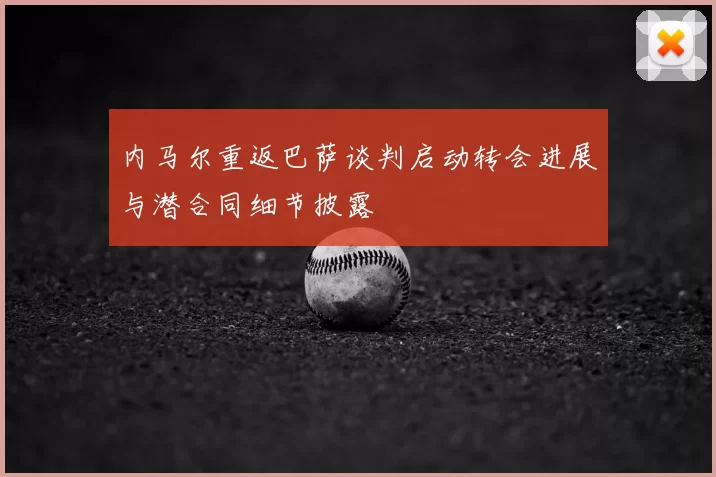 内马尔重返巴萨谈判启动转会进展与潜合同细节披露