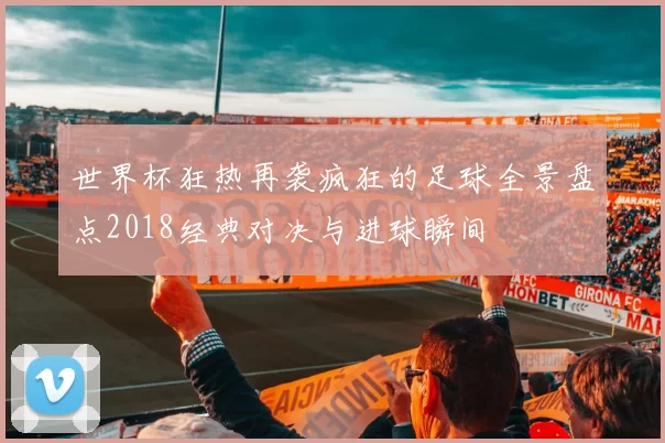 世界杯狂热再袭疯狂的足球全景盘点2018经典对决与进球瞬间