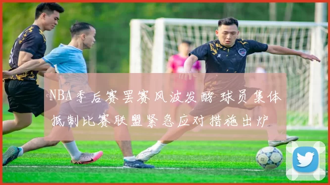 NBA季后赛罢赛风波发酵 球员集体抵制比赛联盟紧急应对措施出炉