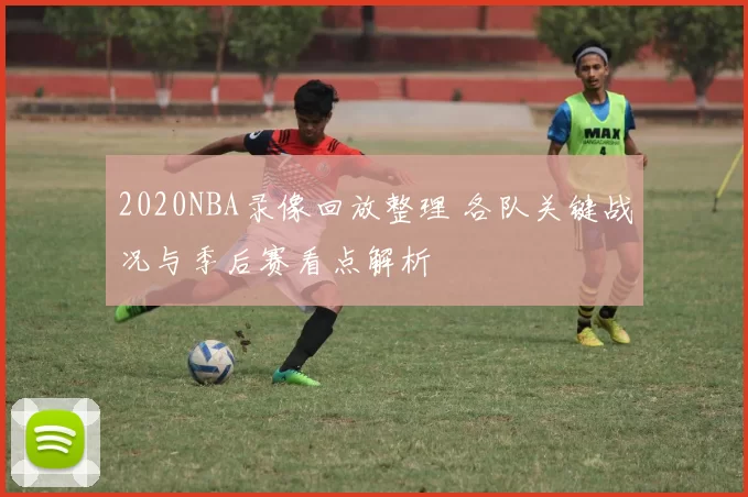 2020NBA录像回放整理 各队关键战况与季后赛看点解析
