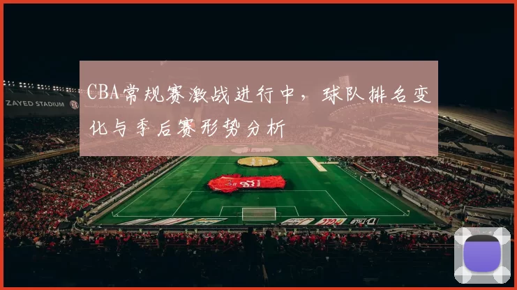 CBA常规赛激战进行中，球队排名变化与季后赛形势分析