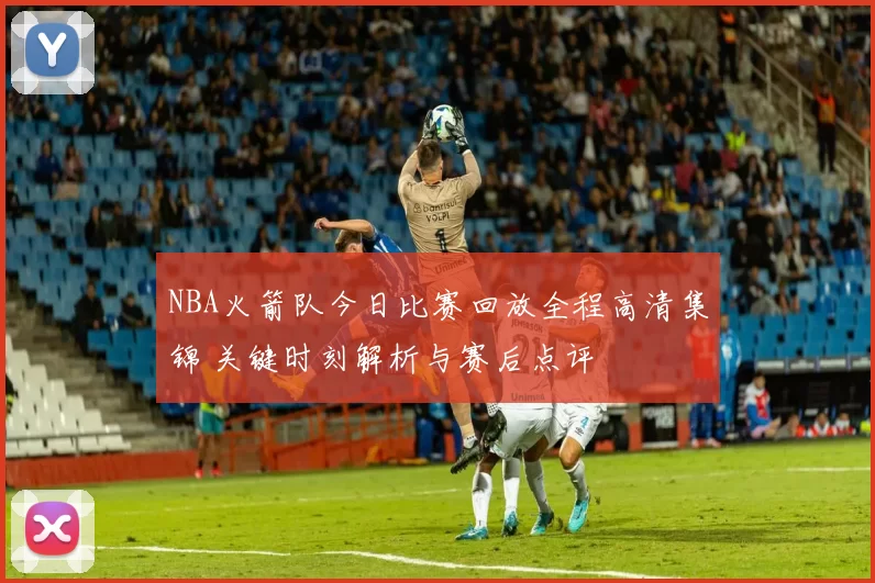 NBA火箭队今日比赛回放全程高清集锦 关键时刻解析与赛后点评