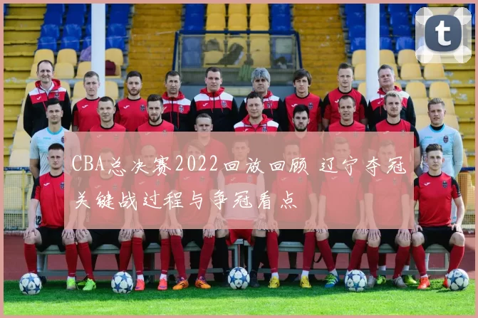 CBA总决赛2022回放回顾 辽宁夺冠关键战过程与争冠看点