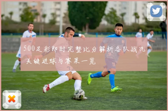 500足彩即时完整比分解析各队战况 关键进球与赛果一览