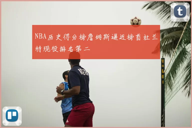 NBA历史得分榜詹姆斯逼近榜首杜兰特现役排名第二