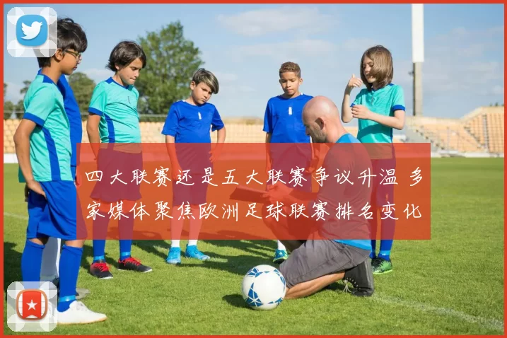 四大联赛还是五大联赛争议升温 多家媒体聚焦欧洲足球联赛排名变化与讨论