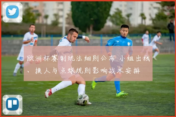 欧洲杯赛制玩法细则公布 小组出线、换人与点球规则影响战术安排