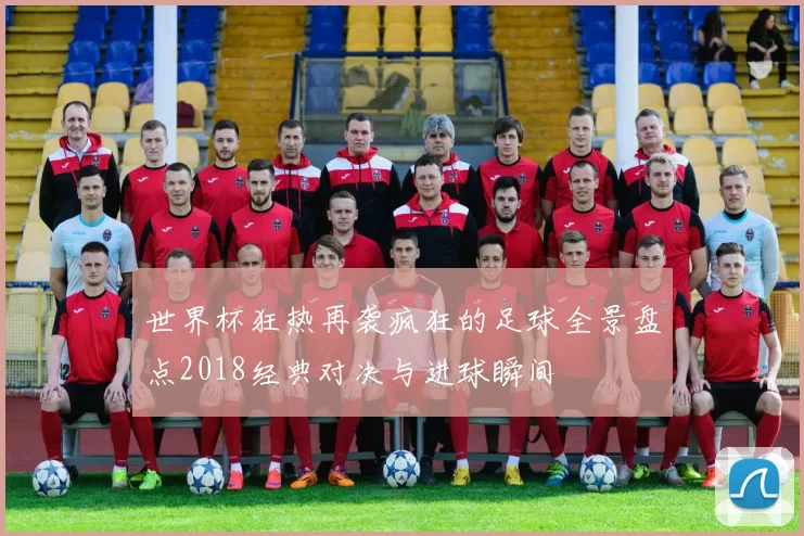 世界杯狂热再袭疯狂的足球全景盘点2018经典对决与进球瞬间