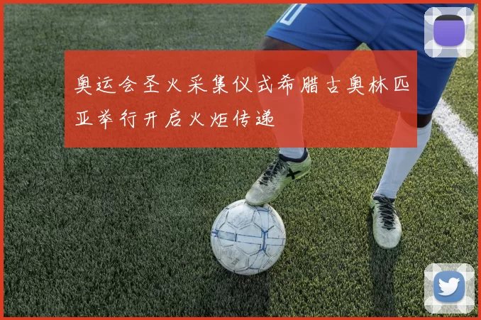 奥运会圣火采集仪式希腊古奥林匹亚举行开启火炬传递