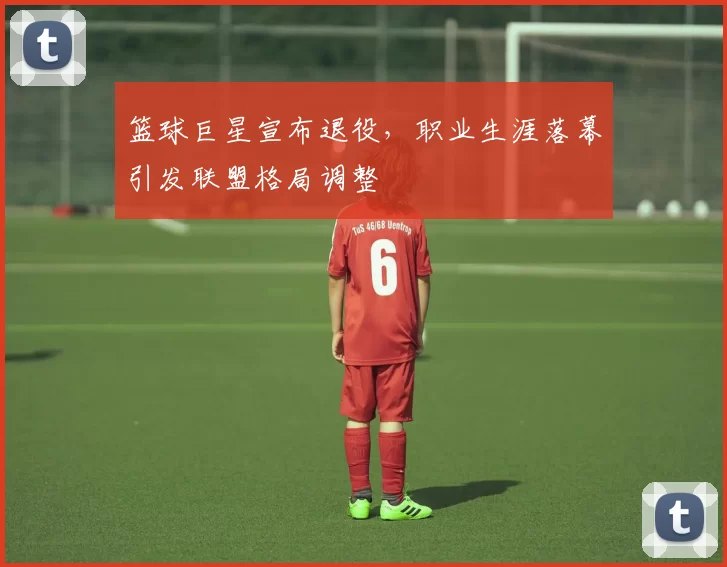 篮球巨星宣布退役，职业生涯落幕引发联盟格局调整