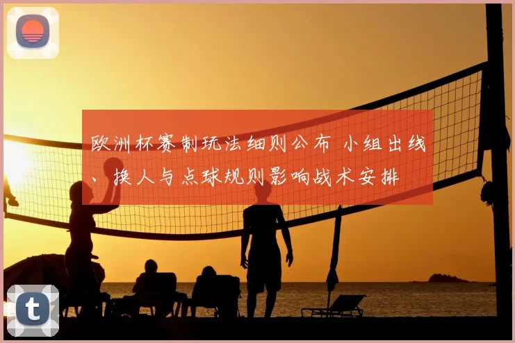 欧洲杯赛制玩法细则公布 小组出线、换人与点球规则影响战术安排