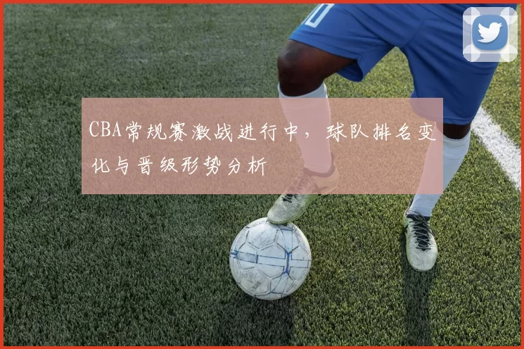 CBA常规赛激战进行中，球队排名变化与晋级形势分析