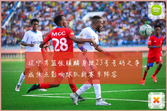 辽宁男篮张镇麟身披23号号码之争成焦点影响球队新赛季阵容