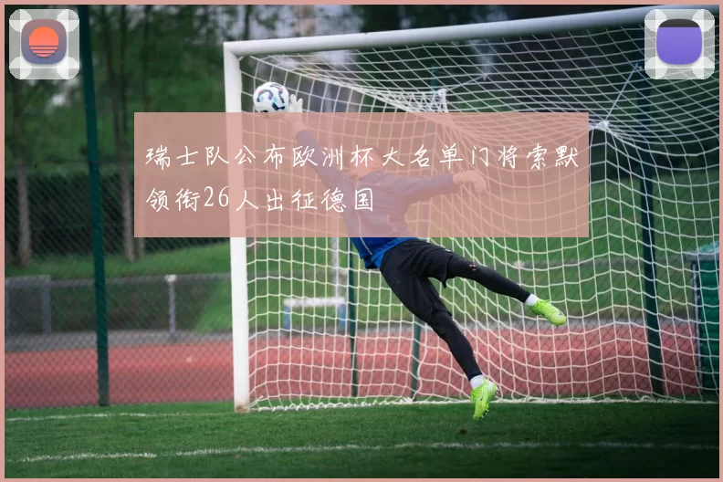 瑞士队公布欧洲杯大名单门将索默领衔26人出征德国