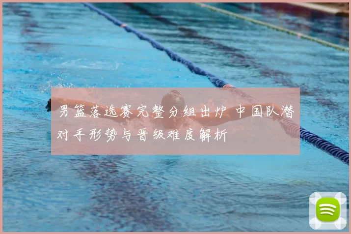 男篮落选赛完整分组出炉 中国队潜对手形势与晋级难度解析