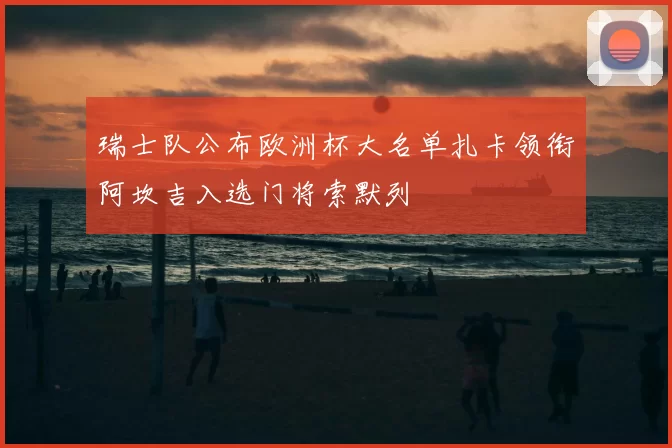 瑞士队公布欧洲杯大名单扎卡领衔阿坎吉入选门将索默列