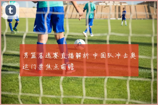 男篮落选赛直播解析 中国队冲击奥运门票焦点前瞻