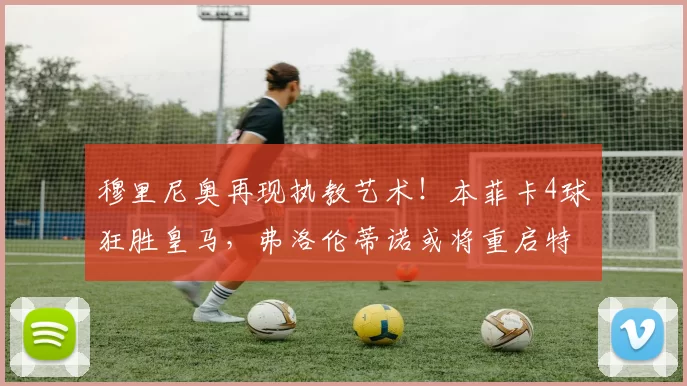 穆里尼奥再现执教艺术!本菲卡4球狂胜皇马,弗洛伦蒂诺或将重启特殊一人时代