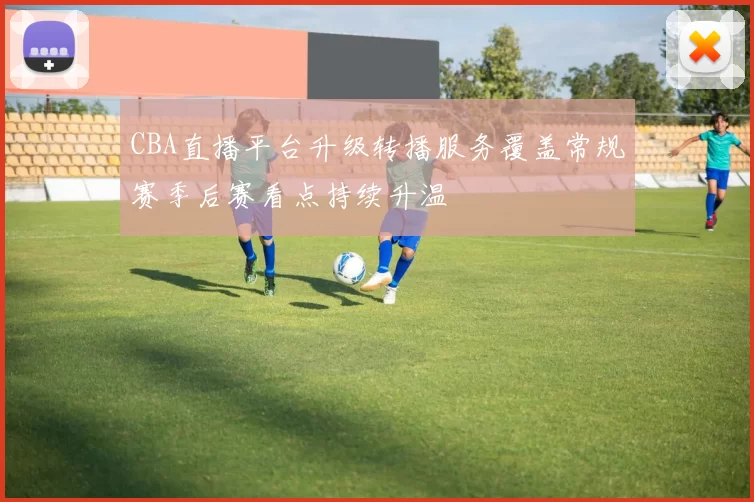 CBA直播平台升级转播服务覆盖常规赛季后赛看点持续升温