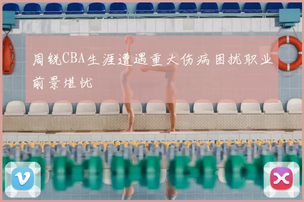 周锐CBA生涯遭遇重大伤病困扰职业前景堪忧