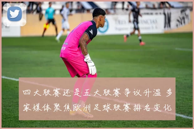 四大联赛还是五大联赛争议升温 多家媒体聚焦欧洲足球联赛排名变化与讨论