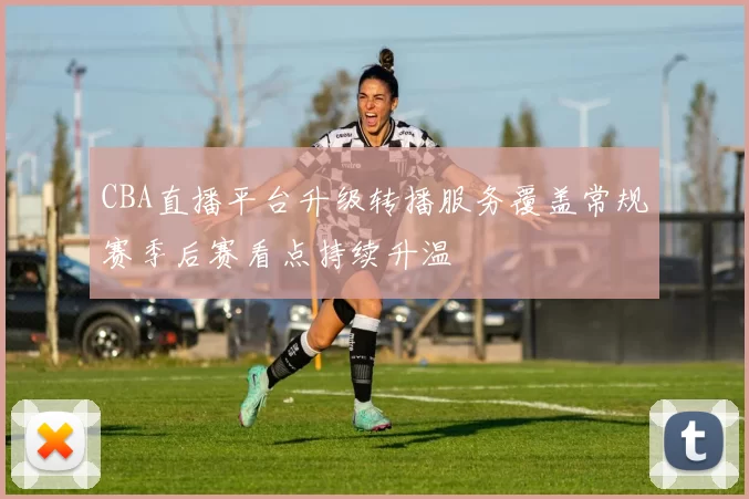 CBA直播平台升级转播服务覆盖常规赛季后赛看点持续升温