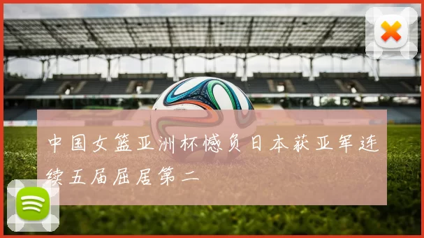 中国女篮亚洲杯憾负日本获亚军连续五届屈居第二