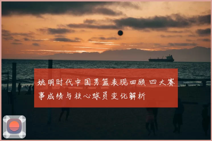 姚明时代中国男篮表现回顾 四大赛事成绩与核心球员变化解析