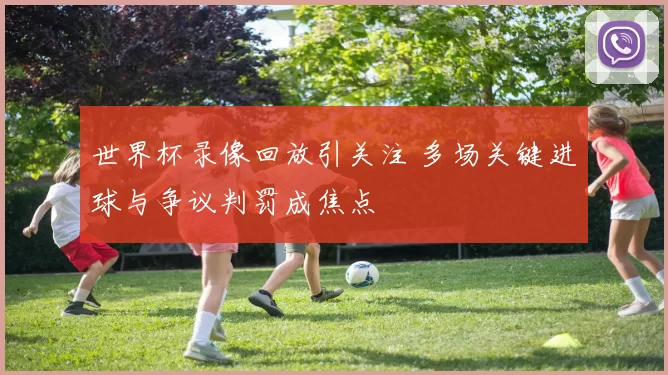 世界杯录像回放引关注 多场关键进球与争议判罚成焦点