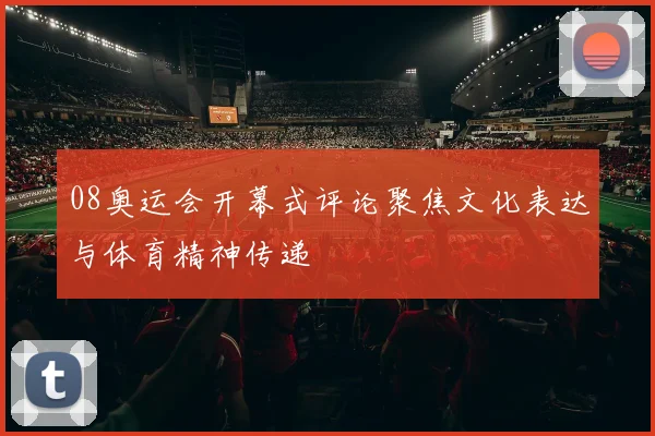 08奥运会开幕式评论聚焦文化表达与体育精神传递