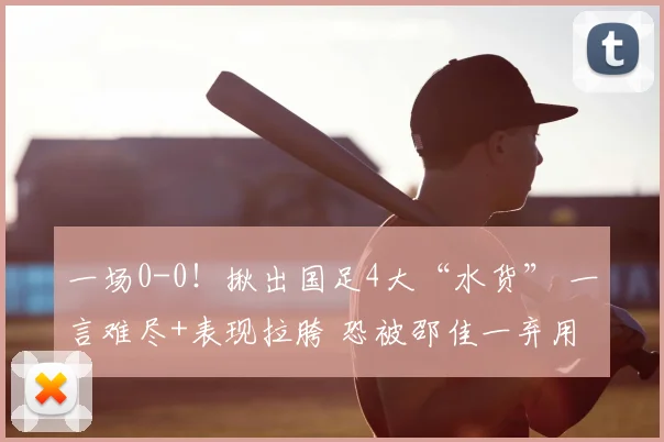 一场0-0!揪出国足4大“水货” 一言难尽+表现拉胯 恐被邵佳一弃用