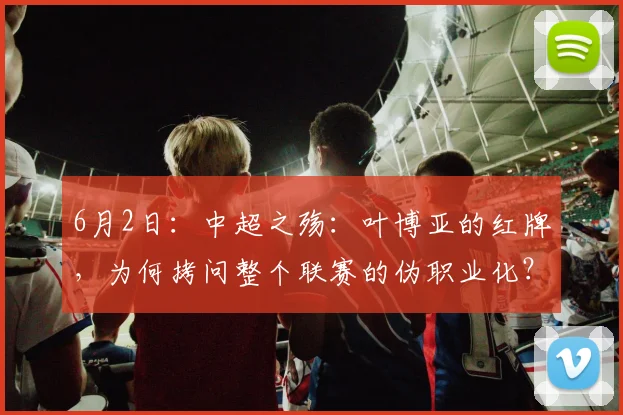 6月2日：中超之殇：叶博亚的红牌，为何拷问整个联赛的伪职业化？_主裁判_球员_纪律