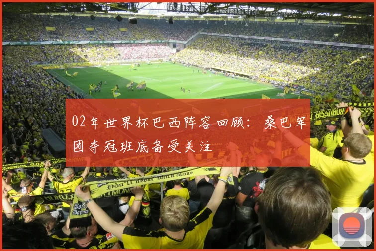 02年世界杯巴西阵容回顾：桑巴军团夺冠班底备受关注