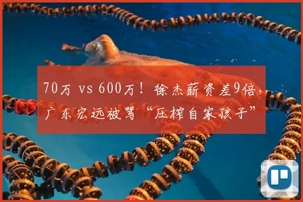 70万 vs 600万!徐杰薪资差9倍,广东宏远被骂“压榨自家孩子”