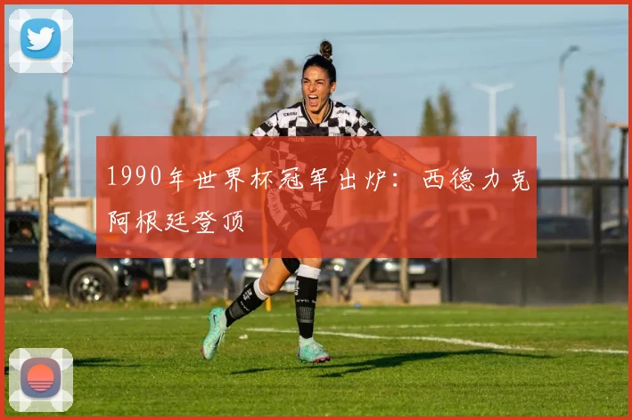 1990年世界杯冠军出炉:西德力克阿根廷登顶